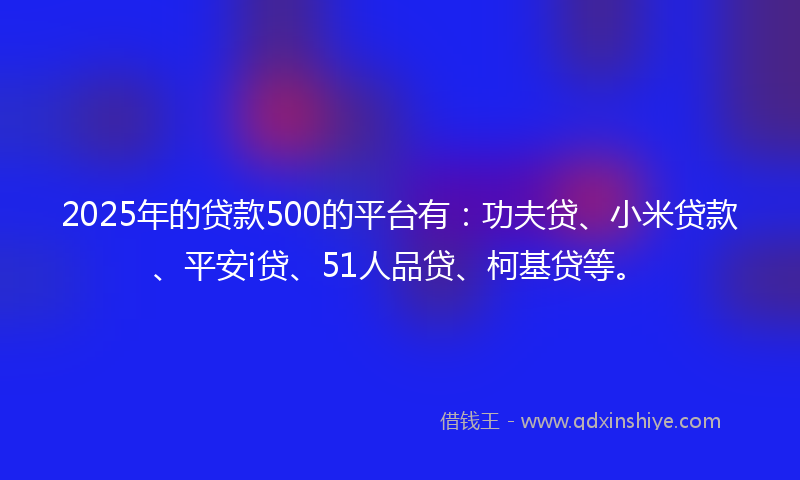 2025年的贷款500的平台有：功夫贷、小米贷款、平安i贷、51人品贷、柯基贷等。
