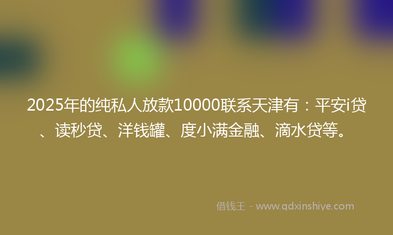 2025年的纯私人放款10000联系天津有：平安i贷、读秒贷、洋钱罐、度小满金融、滴水贷等。