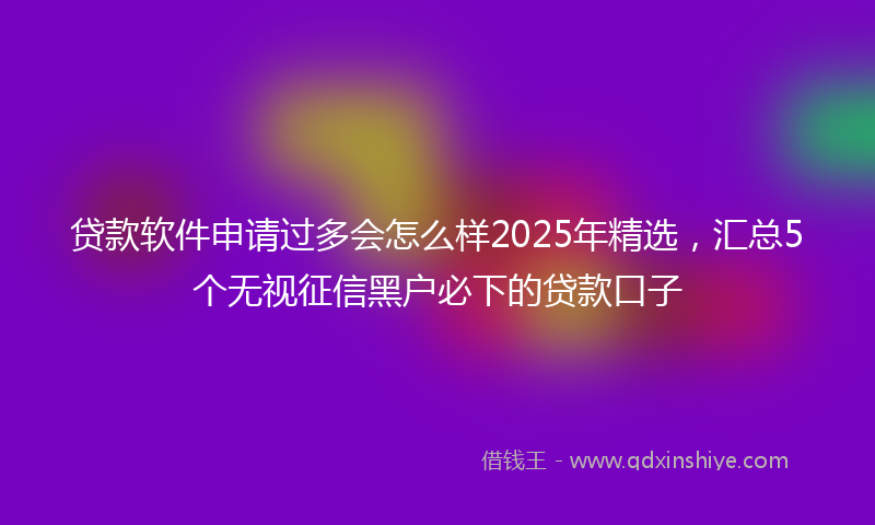 贷款软件申请过多会怎么样2025年精选，汇总5个无视征信黑户必下的贷款口子