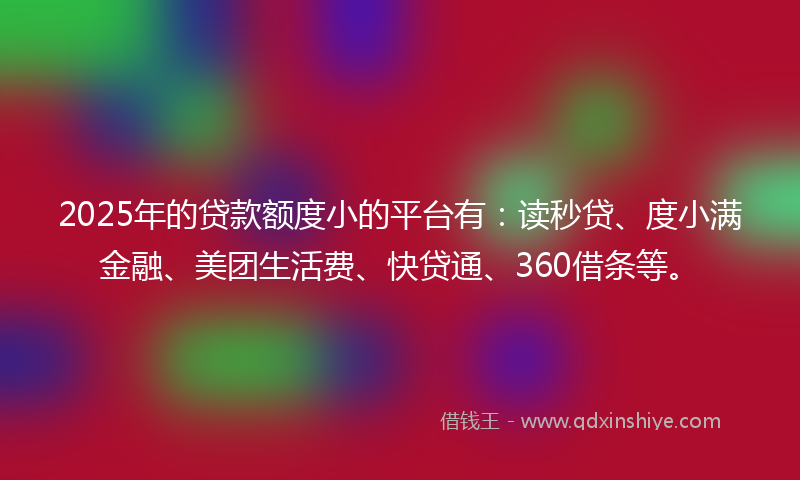 2025年的贷款额度小的平台有：读秒贷、度小满金融、美团生活费、快贷通、360借条等。