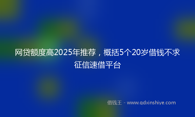 网贷额度高2025年推荐，概括5个20岁借钱不求征信速借平台
