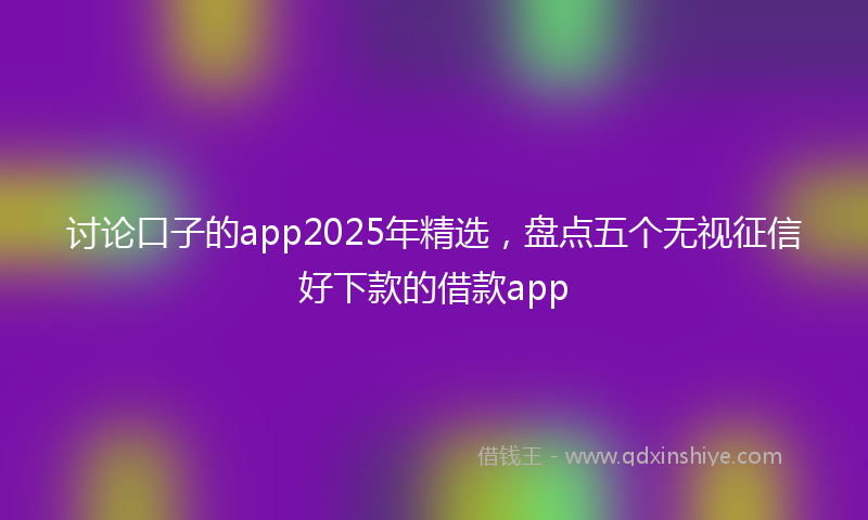 讨论口子的app2025年精选，盘点五个无视征信好下款的借款app