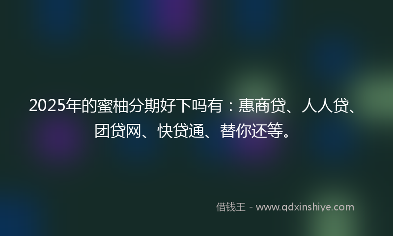 2025年的蜜柚分期好下吗有：惠商贷、人人贷、团贷网、快贷通、替你还等。
