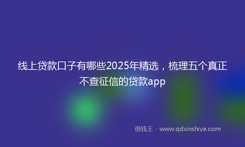 线上贷款口子有哪些2025年精选，梳理五个真正不查征信的贷款app