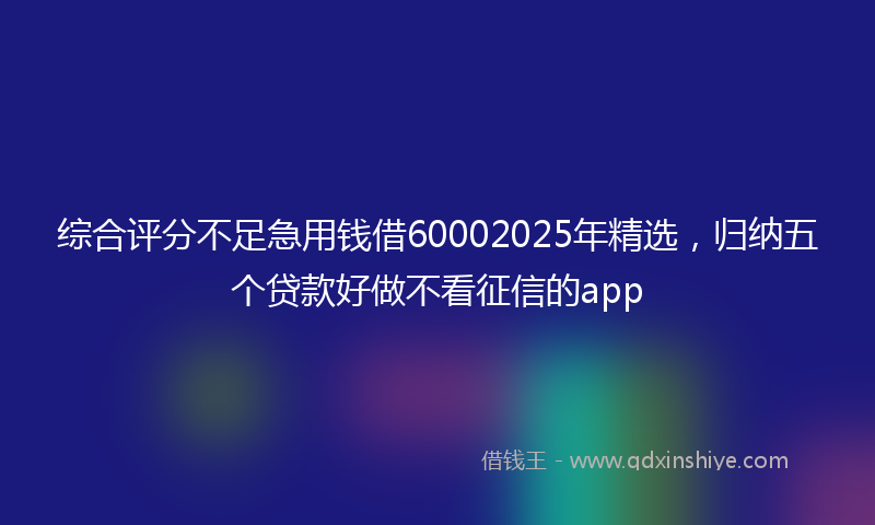 综合评分不足急用钱借60002025年精选，归纳五个贷款好做不看征信的app
