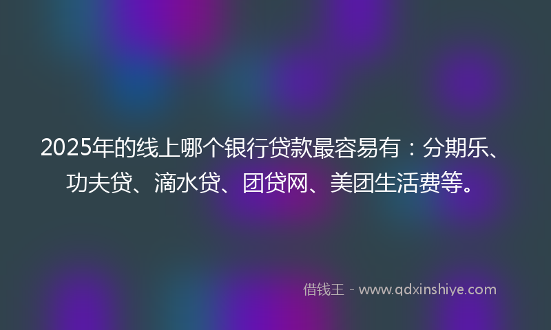2025年的线上哪个银行贷款最容易有：分期乐、功夫贷、滴水贷、团贷网、美团生活费等。