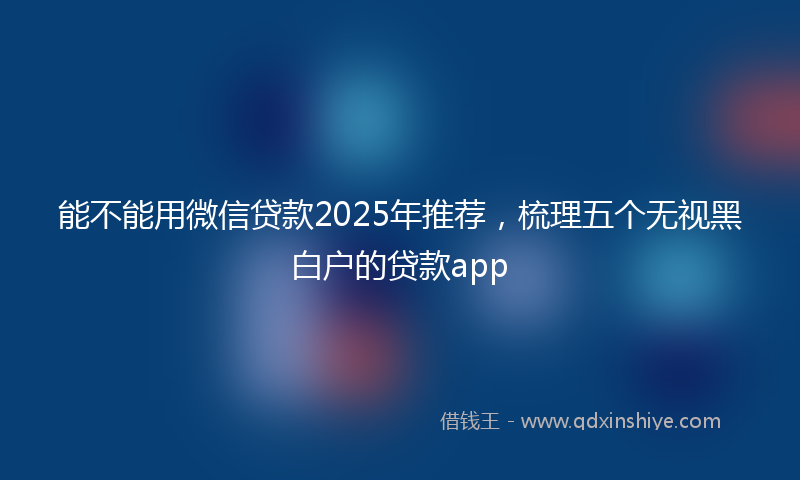 能不能用微信贷款2025年推荐，梳理五个无视黑白户的贷款app