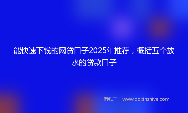 能快速下钱的网贷口子2025年推荐，概括五个放水的贷款口子