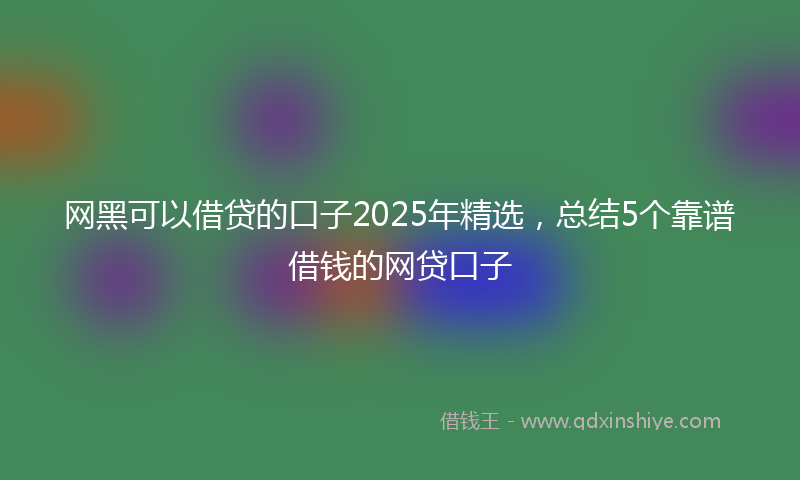 网黑可以借贷的口子2025年精选，总结5个靠谱借钱的网贷口子