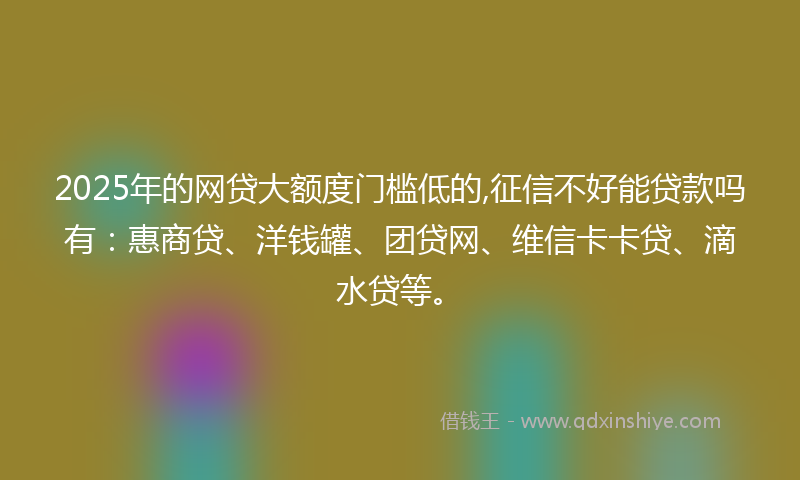 2025年的网贷大额度门槛低的,征信不好能贷款吗有：惠商贷、洋钱罐、团贷网、维信卡卡贷、滴水贷等。