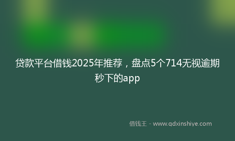贷款平台借钱2025年推荐，盘点5个714无视逾期秒下的app