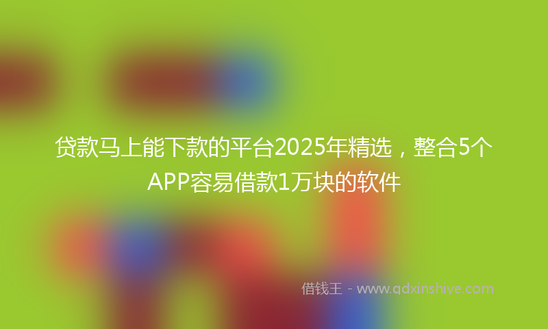 贷款马上能下款的平台2025年精选，整合5个APP容易借款1万块的软件
