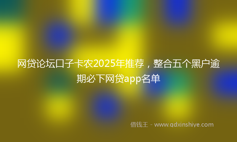 网贷论坛口子卡农2025年推荐，整合五个黑户逾期必下网贷app名单