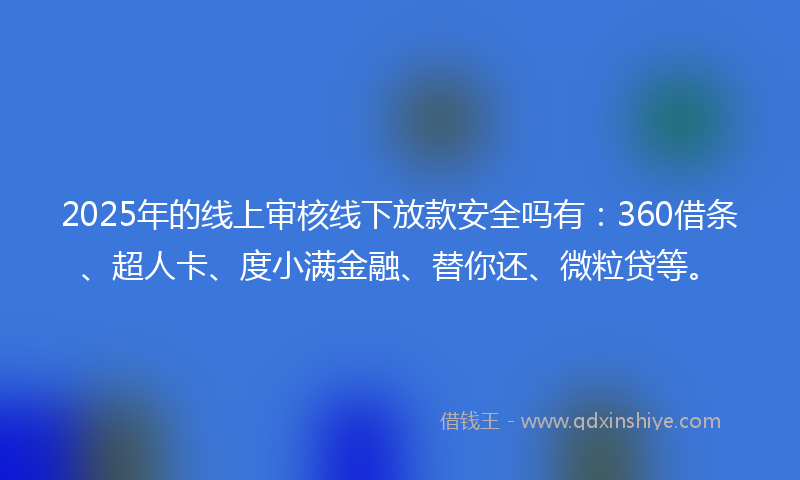 2025年的线上审核线下放款安全吗有：360借条、超人卡、度小满金融、替你还、微粒贷等。