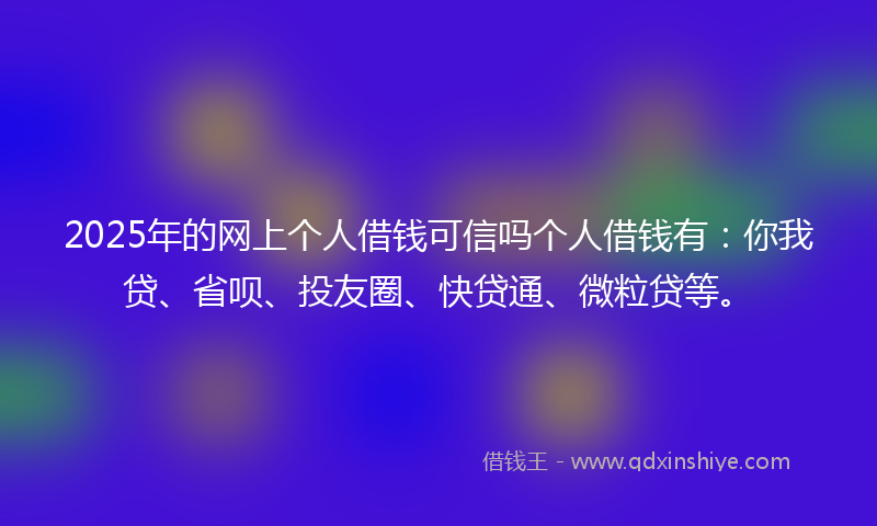 2025年的网上个人借钱可信吗个人借钱有：你我贷、省呗、投友圈、快贷通、微粒贷等。