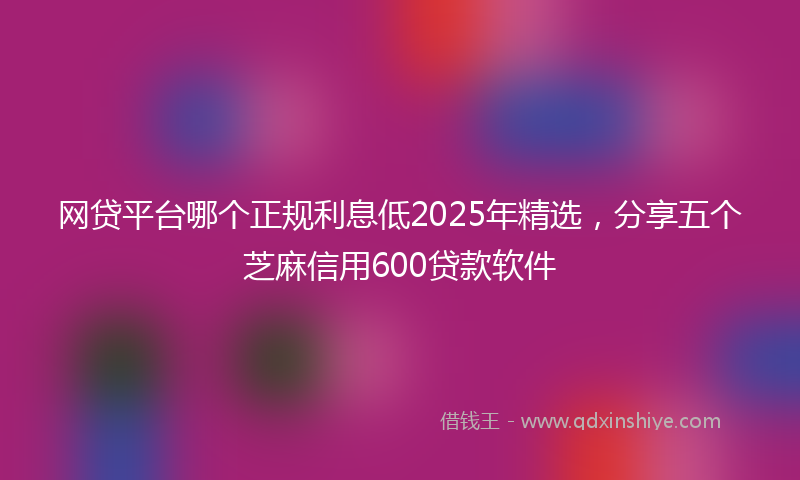 网贷平台哪个正规利息低2025年精选，分享五个芝麻信用600贷款软件