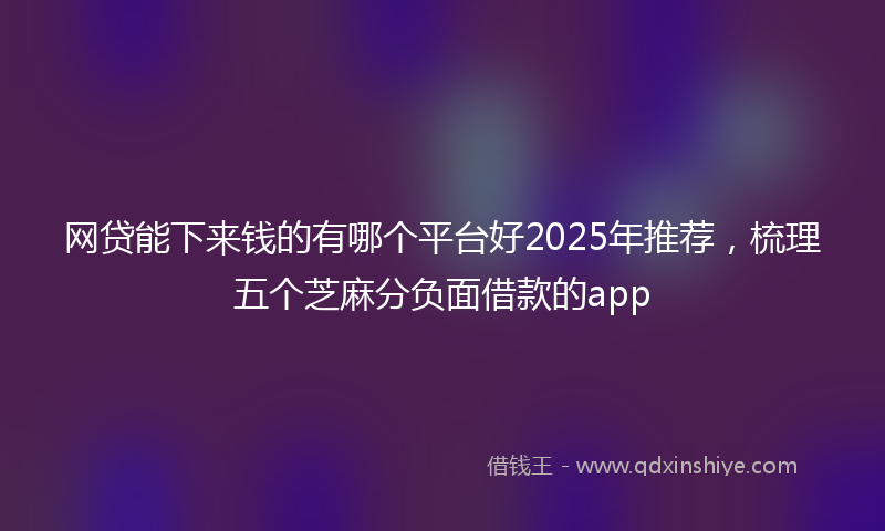 网贷能下来钱的有哪个平台好2025年推荐，梳理五个芝麻分负面借款的app