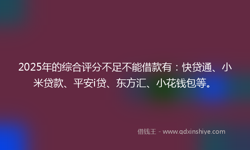 2025年的综合评分不足不能借款有：快贷通、小米贷款、平安i贷、东方汇、小花钱包等。
