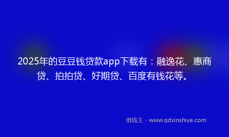 2025年的豆豆钱贷款app下载有：融逸花、惠商贷、拍拍贷、好期贷、百度有钱花等。