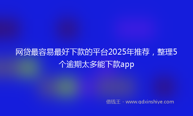 网贷最容易最好下款的平台2025年推荐，整理5个逾期太多能下款app
