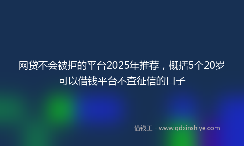 网贷不会被拒的平台2025年推荐，概括5个20岁可以借钱平台不查征信的口子