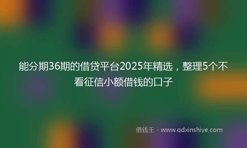 能分期36期的借贷平台2025年精选，整理5个不看征信小额借钱的口子
