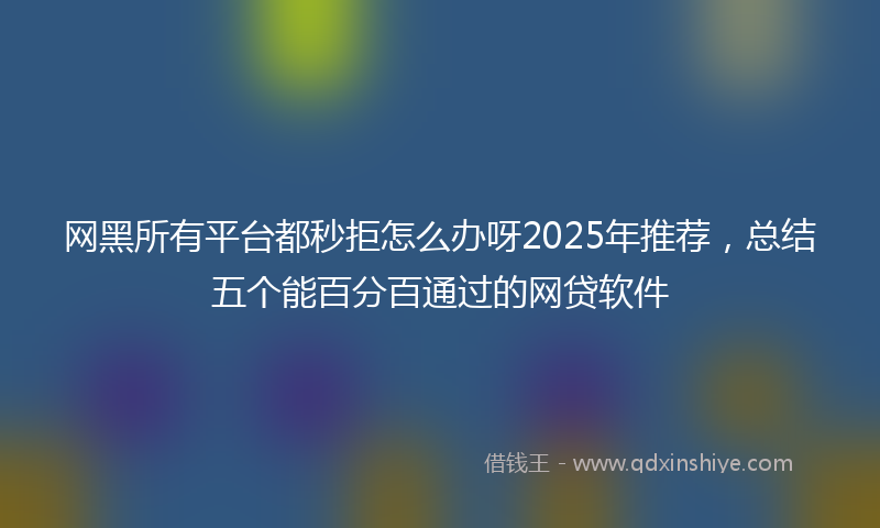 网黑所有平台都秒拒怎么办呀2025年推荐，总结五个能百分百通过的网贷软件