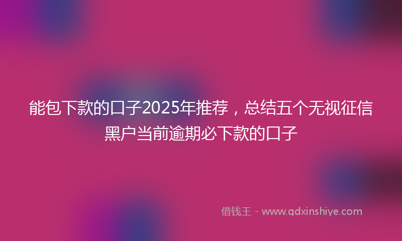 能包下款的口子2025年推荐，总结五个无视征信黑户当前逾期必下款的口子