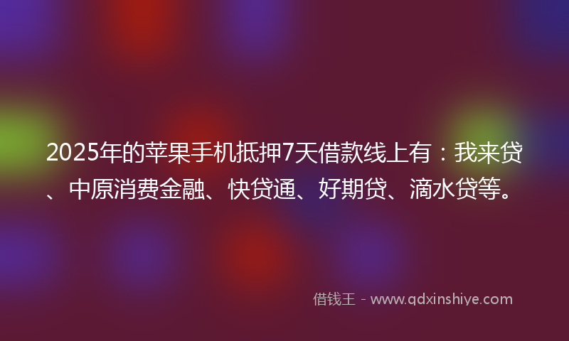 2025年的苹果手机抵押7天借款线上有：我来贷、中原消费金融、快贷通、好期贷、滴水贷等。