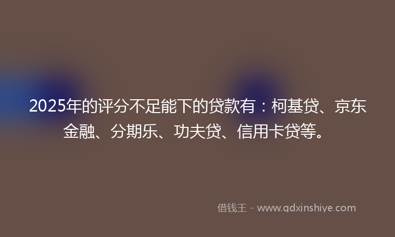 2025年的评分不足能下的贷款有：柯基贷、京东金融、分期乐、功夫贷、信用卡贷等。