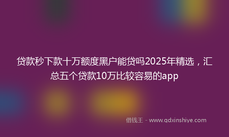 贷款秒下款十万额度黑户能贷吗2025年精选，汇总五个贷款10万比较容易的app