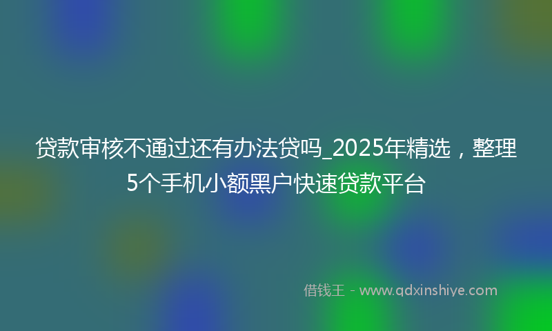 贷款审核不通过还有办法贷吗_2025年精选，整理5个手机小额黑户快速贷款平台