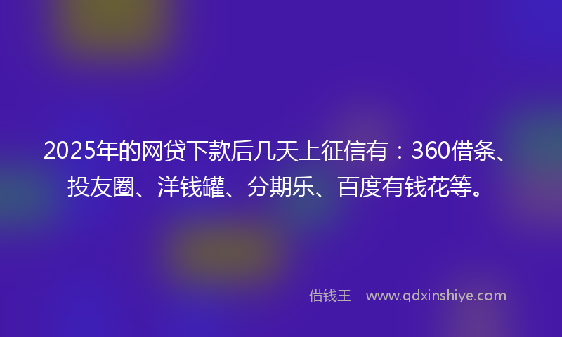2025年的网贷下款后几天上征信有：360借条、投友圈、洋钱罐、分期乐、百度有钱花等。