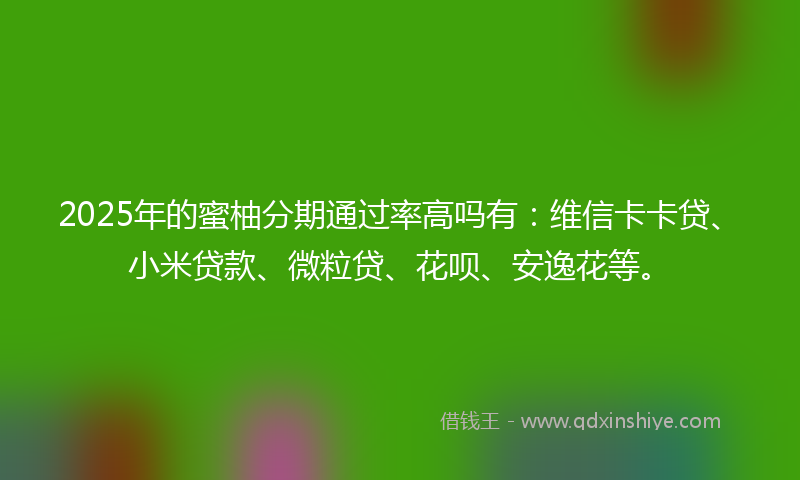 2025年的蜜柚分期通过率高吗有：维信卡卡贷、小米贷款、微粒贷、花呗、安逸花等。