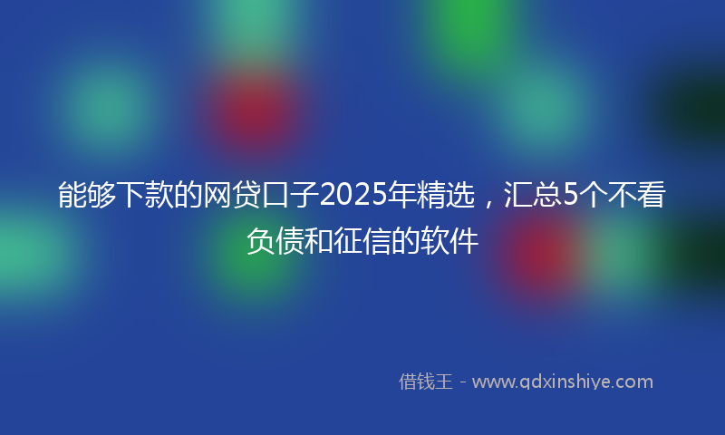 能够下款的网贷口子2025年精选，汇总5个不看负债和征信的软件
