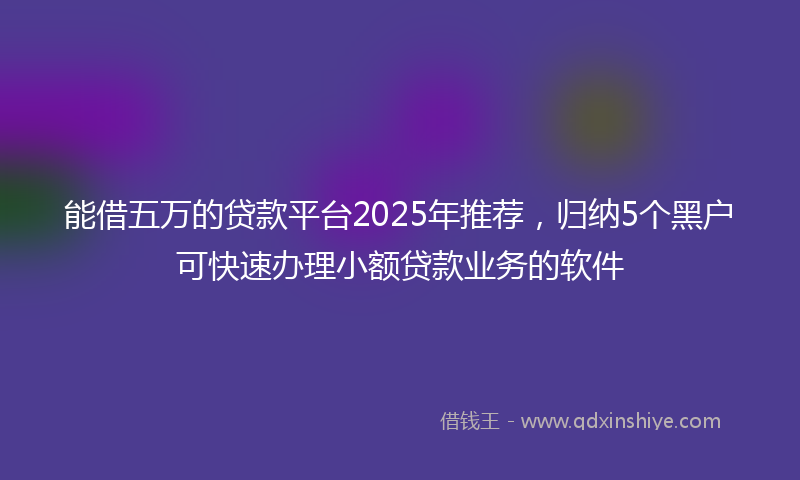 能借五万的贷款平台2025年推荐，归纳5个黑户可快速办理小额贷款业务的软件