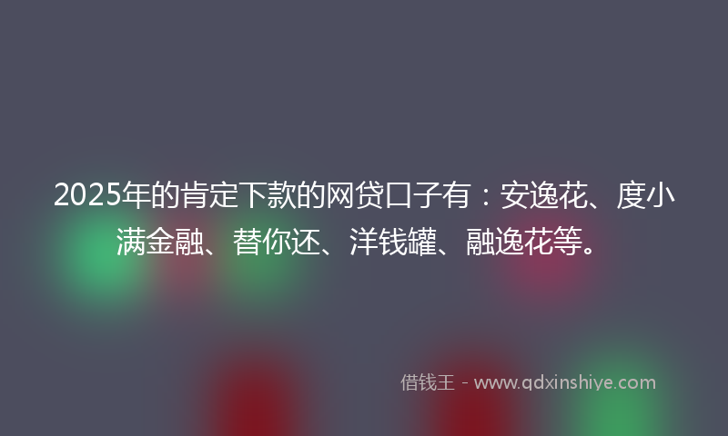 2025年的肯定下款的网贷口子有：安逸花、度小满金融、替你还、洋钱罐、融逸花等。