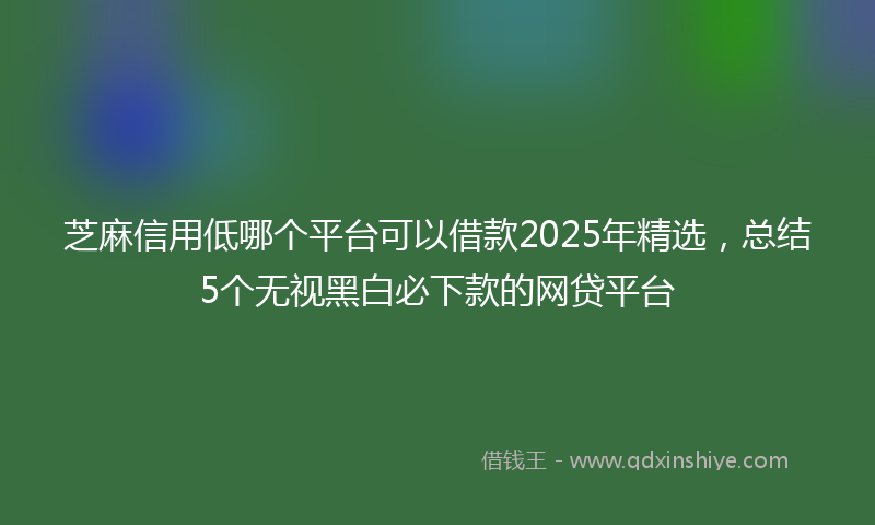 芝麻信用低哪个平台可以借款2025年精选，总结5个无视黑白必下款的网贷平台