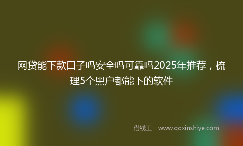网贷能下款口子吗安全吗可靠吗2025年推荐，梳理5个黑户都能下的软件