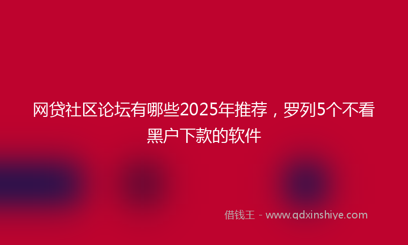 网贷社区论坛有哪些2025年推荐，罗列5个不看黑户下款的软件