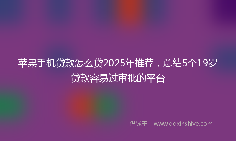 苹果手机贷款怎么贷2025年推荐，总结5个19岁贷款容易过审批的平台