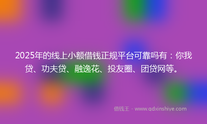 2025年的线上小额借钱正规平台可靠吗有：你我贷、功夫贷、融逸花、投友圈、团贷网等。