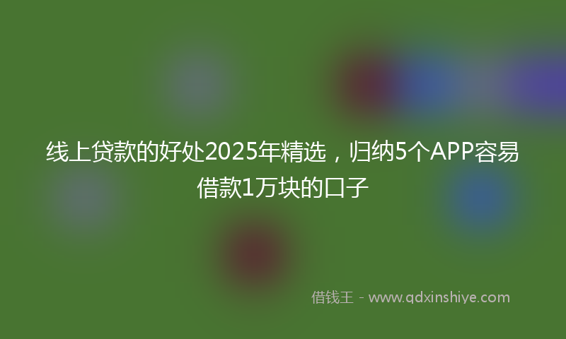 线上贷款的好处2025年精选，归纳5个APP容易借款1万块的口子
