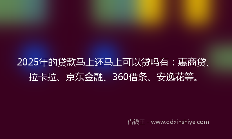 2025年的贷款马上还马上可以贷吗有：惠商贷、拉卡拉、京东金融、360借条、安逸花等。