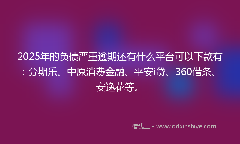 2025年的负债严重逾期还有什么平台可以下款有：分期乐、中原消费金融、平安i贷、360借条、安逸花等。