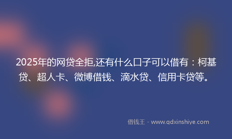 2025年的网贷全拒,还有什么口子可以借有：柯基贷、超人卡、微博借钱、滴水贷、信用卡贷等。