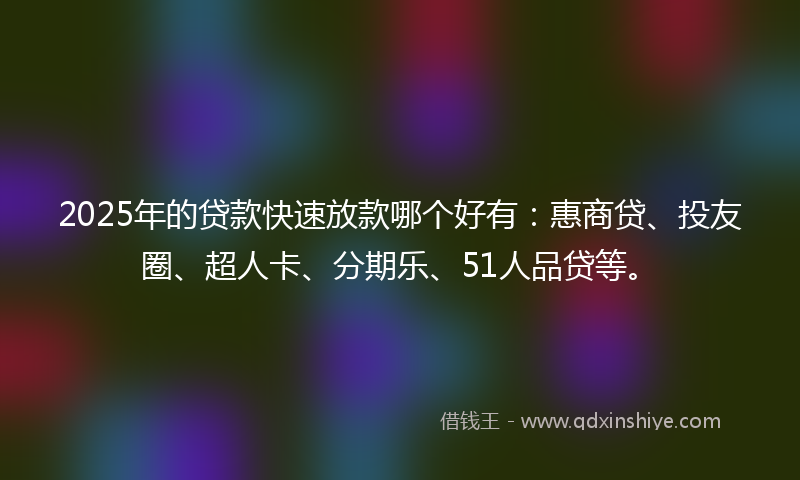2025年的贷款快速放款哪个好有：惠商贷、投友圈、超人卡、分期乐、51人品贷等。