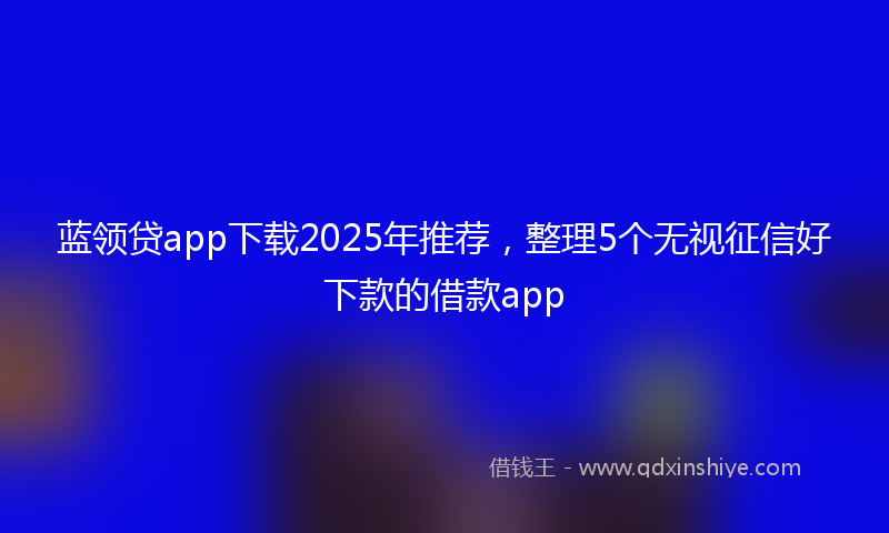蓝领贷app下载2025年推荐，整理5个无视征信好下款的借款app