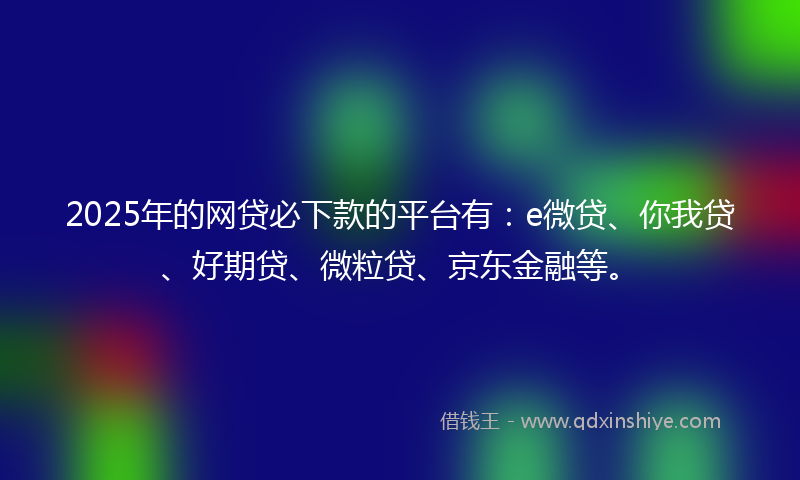 2025年的网贷必下款的平台有：e微贷、你我贷、好期贷、微粒贷、京东金融等。