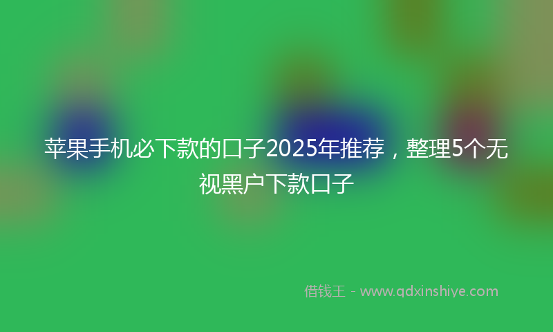 苹果手机必下款的口子2025年推荐，整理5个无视黑户下款口子